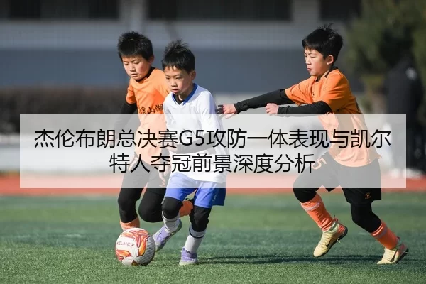 杰伦布朗总决赛G5攻防一体表现与凯尔特人夺冠前景深度分析